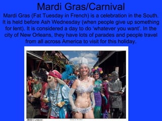 Mardi Gras/Carnival
Mardi Gras (Fat Tuesday in French) is a celebration in the South.
It is held before Ash Wednesday (when people give up something
  for lent). It is considered a day to do ‘whatever you want’. In the
 city of New Orleans, they have lots of parades and people travel
            from all across America to visit for this holiday.
 