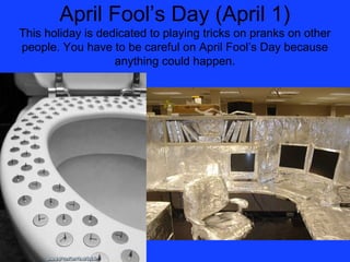 April Fool’s Day (April 1)
This holiday is dedicated to playing tricks on pranks on other
people. You have to be careful on April Fool’s Day because
                   anything could happen.
 