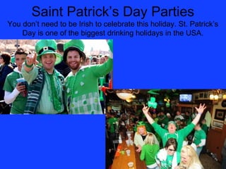 Saint Patrick’s Day Parties
You don’t need to be Irish to celebrate this holiday. St. Patrick’s
    Day is one of the biggest drinking holidays in the USA.
 