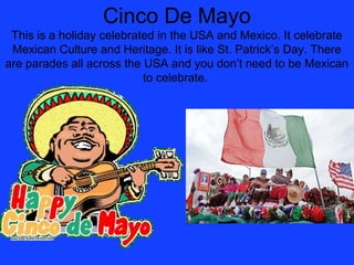 Cinco De Mayo
 This is a holiday celebrated in the USA and Mexico. It celebrate
 Mexican Culture and Heritage. It is like St. Patrick’s Day. There
are parades all across the USA and you don’t need to be Mexican
                           to celebrate.
 