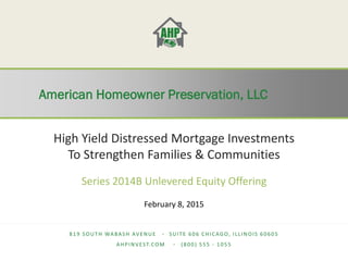 American Homeowner Preservation, LLC
American Homeowner Preservation, LLC
819 SOUTH WABASH AVENUE ∙ SUITE 606 CHICAGO, ILLINOIS 60605
AHPINVEST.COM ∙ (800) 555 - 1055
High Yield Distressed Mortgage Investments
To Strengthen Families & Communities
Series 2014B Unlevered Equity Offering
February 18, 2015
 