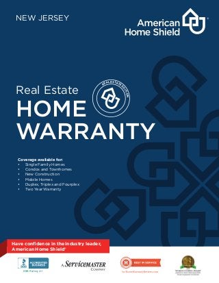 REAL ESTATE
E
DITION
Have conﬁdence in the industry leader,
American Home Shield®
Real Estate
HOME
WARRANTY
NEW JERSEY
Coverage available for:
• Single Family Homes
• Condos and Townhomes
• New Construction
• Mobile Homes
• Duplex, Triplex and Fourplex
• Two Year Warranty
BBB Rating: A+
 
