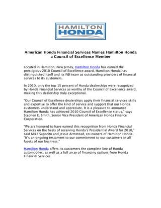 American Honda Financial Services Names Hamilton Honda
            a Council of Excellence Member

Located in Hamilton, New Jersey, Hamilton Honda has earned the
prestigious 2010 Council of Excellence award. Hamilton Honda has
distinguished itself and its F&I team as outstanding providers of financial
services to its customers.

In 2010, only the top 15 percent of Honda dealerships were recognized
by Honda Financial Services as worthy of the Council of Excellence award,
making this dealership truly exceptional.

“Our Council of Excellence dealerships apply their financial services skills
and expertise to offer the kind of service and support that our Honda
customers understand and appreciate. It is a pleasure to announce
Hamilton Honda has achieved 2010 Council of Excellence status,” says
Stephen E. Smith, Senior Vice President of American Honda Finance
Corporation.

“We are honored to have earned this recognition from Honda Financial
Services on the heels of receiving Honda’s Presidential Award for 2010,”
said Mike Saporito and Jessie Armstead, co-owners of Hamilton Honda.
“It’s an ongoing testament to our commitment to our customers in all
facets of our business.”

Hamilton Honda offers its customers the complete line of Honda
automobiles, as well as a full array of financing options from Honda
Financial Services.
 