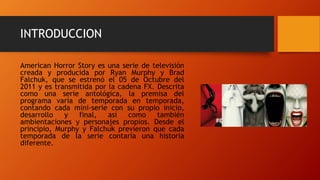 INTRODUCCION
American Horror Story es una serie de televisión
creada y producida por Ryan Murphy y Brad
Falchuk, que se estrenó el 05 de Octubre del
2011 y es transmitida por la cadena FX. Descrita
como una serie antológica, la premisa del
programa varía de temporada en temporada,
contando cada mini-serie con su propio inicio,
desarrollo y final, así como también
ambientaciones y personajes propios. Desde el
principio, Murphy y Falchuk previeron que cada
temporada de la serie contaría una historia
diferente.
 