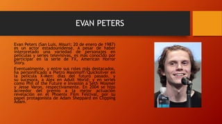 EVAN PETERS
Evan Peters (San Luis, Misuri; 20 de enero de 1987)
es un actor estadounidense. A pesar de haber
interpretado una variedad de personajes en
películas y series televisivas, es más conocido por
participar en la serie de FX, American Horror
Story.
Eventualmente, y entre sus roles más destacados,
ha personificado a Pietro Maximoff/Quicksilver en
la película X-Men: días del futuro pasado, y
su sucesora, a Alex en Adult World; y en series
como Phil of the Future e Invasión a Seth Wosmer
y Jesse Varon, respectivamente. En 2004 se hizo
acreedor del premio a la mejor actuación
revelación en el Phoenix Film Festival, por su
papel protagonista de Adam Sheppard en Clipping
Adam.
 