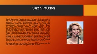 Sarah Paulson
Sarah Catharine Paulson (n. en Florida, 17 de diciembre
de 1974) es una actriz estadounidense conocida por sus
papeles en las temporadas de la serie de
televisión American Horror Story desde 2011 hasta la
actualidad: interpretó a la vidente Billie Dean
en American Horror Story: "Murder House", a la
periodista Lana en American Horror Story: "Asylum", a la
bruja Cordelia en American Horror Story: "Coven", a las
siamesas Bette y Dot en American Horror Story: "Freak
Show", a la fantasma Sally y de nuevo a la vidente Billie
Dean como invitada especial en American Horror Story:
"Hotel" y a la actriz Audrey, al personaje televisivo
Shelby y de nuevo a la periodista Lana como invitada
especial en American Horror Story: "Roanoke" llegando a
interpretar varios personajes distintos en una misma
temporada mostrando la actriz polifacética que es.
Considerada por la revista Time en 2017 como una de
las 100 personas más influyentes del mundo.
 