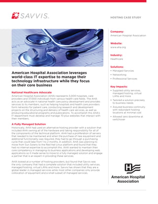 Company:
American Hospital Association
Website:
www.aha.org
Industry:
Healthcare
Solutions:
• Managed Services
• Networking
• Professional Services
Key Impacts:
• Supplied utility services,
managed hosting, virtual
LANs and more
• Tailored a solution precisely
to business needs
• Assured business continuity
with redundant hosting
locations at minimal cost
• Allowed zero downtime at
switchover
American Hospital Association leverages
world-class IT expertise to manage their
technology infrastructure while they focus
on their core business
National Healthcare Advocate
American Hospital Association (AHA) represents 5,000 hospitals, care
providers and 37,000 individuals from various health care fields. The AHA
acts as an advocate in national health care policy development and provides
services to its members, such as helping hospitals and health care providers
form networks for patient care, conducting research and development
projects on the structuring and delivery of health care services, as well as
producing educational programs and publications. To accomplish this AHA’s
IT department must develop and manage 70 plus websites that interact with
their members.
A Fully Managed Solution
Historically, AHA had used an alternative hosting provider with a solution that
included AHA owning all of the hardware and taking responsibility for all of
the components of the technical platform. AHA had a proliferation of servers
that needed to be maintained and when the purchase of new equipment and
additional functionality was required, they had to go through a purchasing
cycle that could take from 1 to 2 months. In addition, AHA was planning to
move from Sun Solaris to the Red Hat Linux platform and found that they
had no internal expertise to accomplish this. AHA wanted to maintain their
core competency in managing its business applications and developing web
applications so it made sense to move to a fully managed solution and engage
a partner that is an expert in providing these services.
AHA looked at a number of hosting providers, but found that Savvis was
the only company that had a complete solution that included utility services,
managed hosting, virtual LANs and more. Savvis has shown that they are a
global leader in managed services while most other companies only provide
collocation of equipment and a small subset of managed services.
hosting Case Study
 