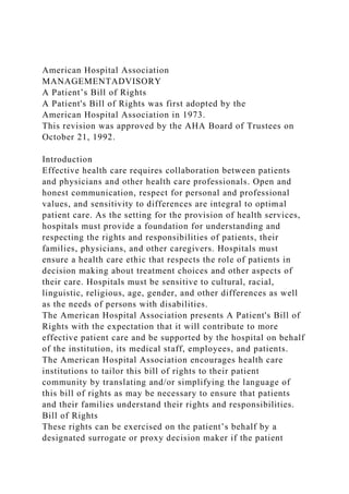 American Hospital Association
MANAGEMENTADVISORY
A Patient’s Bill of Rights
A Patient's Bill of Rights was first adopted by the
American Hospital Association in 1973.
This revision was approved by the AHA Board of Trustees on
October 21, 1992.
Introduction
Effective health care requires collaboration between patients
and physicians and other health care professionals. Open and
honest communication, respect for personal and professional
values, and sensitivity to differences are integral to optimal
patient care. As the setting for the provision of health services,
hospitals must provide a foundation for understanding and
respecting the rights and responsibilities of patients, their
families, physicians, and other caregivers. Hospitals must
ensure a health care ethic that respects the role of patients in
decision making about treatment choices and other aspects of
their care. Hospitals must be sensitive to cultural, racial,
linguistic, religious, age, gender, and other differences as well
as the needs of persons with disabilities.
The American Hospital Association presents A Patient's Bill of
Rights with the expectation that it will contribute to more
effective patient care and be supported by the hospital on behalf
of the institution, its medical staff, employees, and patients.
The American Hospital Association encourages health care
institutions to tailor this bill of rights to their patient
community by translating and/or simplifying the language of
this bill of rights as may be necessary to ensure that patients
and their families understand their rights and responsibilities.
Bill of Rights
These rights can be exercised on the patient’s behalf by a
designated surrogate or proxy decision maker if the patient
 
