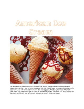 The whole of the ice cream manufacture in the United States makes American-style ice
cream, commercially and at home. Equated with the French-style ice cream, American-style
ice cream uses only milk and/or cream. It is also eggless. The Dairy Farmers of Canada
(DFC) calls this ice cream type as hard, orthodox or standard ice cream. Its most distinctive
feature is its fullness and refinement with a grain that’s thick and heavy.
 
