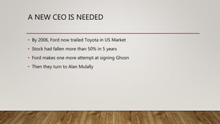 A NEW CEO IS NEEDED
• By 2006, Ford now trailed Toyota in US Market
• Stock had fallen more than 50% in 5 years
• Ford makes one more attempt at signing Ghosn
• Then they turn to Alan Mulally
 