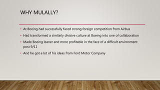 WHY MULALLY?
• At Boeing had successfully faced strong foreign competition from Airbus
• Had transformed a similarly divisive culture at Boeing into one of collaboration
• Made Boeing leaner and more profitable in the face of a difficult environment
post 9/11
• And he got a lot of his ideas from Ford Motor Company
 