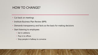 HOW TO CHANGE?
• Cut back on meetings
• Institute Business Plan Review (BPR)
• Demands transparency and facts as the basis for making decisions
• Start listening to employees
• Eat in cafeteria
• Pop in to offices
• Stop people in hallway to converse
 