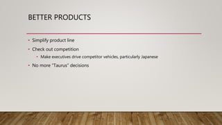 BETTER PRODUCTS
• Simplify product line
• Check out competition
• Make executives drive competitor vehicles, particularly Japanese
• No more “Taurus” decisions
 
