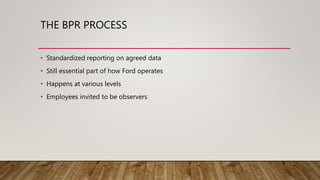 THE BPR PROCESS
• Standardized reporting on agreed data
• Still essential part of how Ford operates
• Happens at various levels
• Employees invited to be observers
 