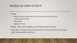 MODELS OF HOW TO DO IT
• Toyota
• Making products people want, with less resources and in faster time
• Continual improvement
• High quality
• Opposite of Ford
• Mazda – then a Ford subsidiary, used similar process to Toyota
• Ford’s past – Ford got to be the first big auto company by doing a lot of things
right, but had gotten away from it
 