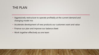 THE PLAN
• Aggressively restructure to operate profitably at the current demand and
changing model mix
• Accelerate development of new products our customers want and value
• Finance our plan and improve our balance sheet
• Work together effectively as one team
 