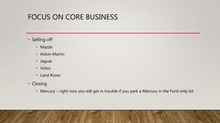 FOCUS ON CORE BUSINESS
• Selling off
• Mazda
• Aston-Martin
• Jaguar
• Volvo
• Land Rover
• Closing
• Mercury – right now you will get in trouble if you park a Mercury in the Ford-only lot
 