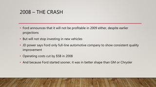 2008 – THE CRASH
• Ford announces that it will not be profitable in 2009 either, despite earlier
projections
• But will not stop investing in new vehicles
• JD power says Ford only full-line automotive company to show consistent quality
improvement
• Operating costs cut by $5B in 2008
• And because Ford started sooner, it was in better shape than GM or Chrysler
 