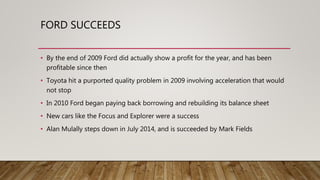FORD SUCCEEDS
• By the end of 2009 Ford did actually show a profit for the year, and has been
profitable since then
• Toyota hit a purported quality problem in 2009 involving acceleration that would
not stop
• In 2010 Ford began paying back borrowing and rebuilding its balance sheet
• New cars like the Focus and Explorer were a success
• Alan Mulally steps down in July 2014, and is succeeded by Mark Fields
 