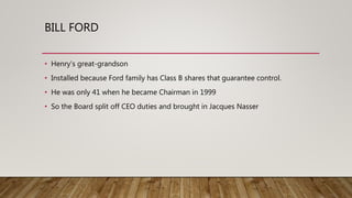 BILL FORD
• Henry’s great-grandson
• Installed because Ford family has Class B shares that guarantee control.
• He was only 41 when he became Chairman in 1999
• So the Board split off CEO duties and brought in Jacques Nasser
 