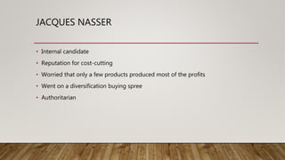 JACQUES NASSER
• Internal candidate
• Reputation for cost-cutting
• Worried that only a few products produced most of the profits
• Went on a diversification buying spree
• Authoritarian
 