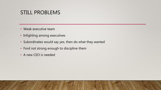 STILL PROBLEMS
• Weak executive team
• Infighting among executives
• Subordinates would say yes, then do what they wanted
• Ford not strong enough to discipline them
• A new CEO is needed
 