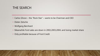 THE SEARCH
• Carlos Ghosn – the “Rock Star” – wants to be Chairman and CEO
• Dieter Zetsche
• Wolfgang Bernhard
• Meanwhile Ford sales are down in 2002,2003,2004, and losing market share
• Only profitable because of Ford Credit
 