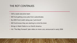 THE ROT CONTINUES
• Still a weak executive team
• Bill Ford getting snow jobs from subordinates
• By 2005 Ford credit rating was “junk bond”
• Bill Ford knows they are starting to circle the drain
• Brings in Mark Fields to run North America
• His “The Way Forward” plan relies on more cuts, announced in early 2006
 
