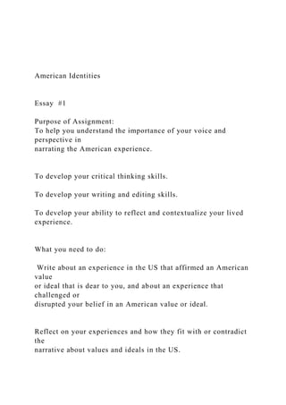 American Identities
Essay #1
Purpose of Assignment:
To help you understand the importance of your voice and
perspective in
narrating the American experience.
To develop your critical thinking skills.
To develop your writing and editing skills.
To develop your ability to reflect and contextualize your lived
experience.
What you need to do:
Write about an experience in the US that affirmed an American
value
or ideal that is dear to you, and about an experience that
challenged or
disrupted your belief in an American value or ideal.
Reflect on your experiences and how they fit with or contradict
the
narrative about values and ideals in the US.
 