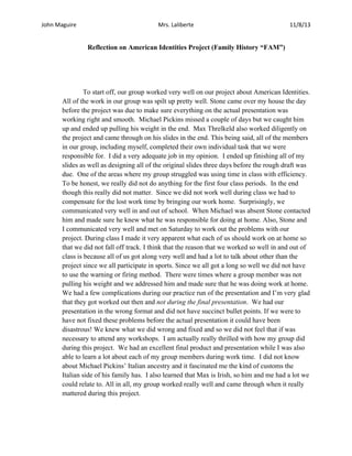 John Maguire

Mrs. Laliberte

11/8/13

Reflection on American Identities Project (Family History “FAM”)

To start off, our group worked very well on our project about American Identities.
All of the work in our group was spilt up pretty well. Stone came over my house the day
before the project was due to make sure everything on the actual presentation was
working right and smooth. Michael Pickins missed a couple of days but we caught him
up and ended up pulling his weight in the end. Max Threlkeld also worked diligently on
the project and came through on his slides in the end. This being said, all of the members
in our group, including myself, completed their own individual task that we were
responsible for. I did a very adequate job in my opinion. I ended up finishing all of my
slides as well as designing all of the original slides three days before the rough draft was
due. One of the areas where my group struggled was using time in class with efficiency.
To be honest, we really did not do anything for the first four class periods. In the end
though this really did not matter. Since we did not work well during class we had to
compensate for the lost work time by bringing our work home. Surprisingly, we
communicated very well in and out of school. When Michael was absent Stone contacted
him and made sure he knew what he was responsible for doing at home. Also, Stone and
I communicated very well and met on Saturday to work out the problems with our
project. During class I made it very apparent what each of us should work on at home so
that we did not fall off track. I think that the reason that we worked so well in and out of
class is because all of us got along very well and had a lot to talk about other than the
project since we all participate in sports. Since we all got a long so well we did not have
to use the warning or firing method. There were times where a group member was not
pulling his weight and we addressed him and made sure that he was doing work at home.
We had a few complications during our practice run of the presentation and I’m very glad
that they got worked out then and not during the final presentation. We had our
presentation in the wrong format and did not have succinct bullet points. If we were to
have not fixed these problems before the actual presentation it could have been
disastrous! We knew what we did wrong and fixed and so we did not feel that if was
necessary to attend any workshops. I am actually really thrilled with how my group did
during this project. We had an excellent final product and presentation while I was also
able to learn a lot about each of my group members during work time. I did not know
about Michael Pickins’ Italian ancestry and it fascinated me the kind of customs the
Italian side of his family has. I also learned that Max is Irish, so him and me had a lot we
could relate to. All in all, my group worked really well and came through when it really
mattered during this project.

 