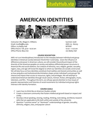 1
AMERICAN IDENTITIES
Instructor: Ms. Megan E. Williams Summer 2008
Email: mwillia@ku.edu AMS 110 ‐ 80203
Office: 215 Bailey Hall MTWRF
Office Hours: T/R, 9:20– 10:20 am 10:20 – 11:20 am
Office Phone: 864‐2167 202 Bailey Hall
COURSE DESCRIPTION
AMS 110 is an interdisciplinary introduction to the interplay between individual and group
identities in American society between World War II and today. Given the influence of
difference and power in American culture, we will consider the profound impact of the
diversity of the American peoples on society and address differential power structures in
American life and social relations. Our analysis of ethnicity, race, religion, gender, sexuality,
region, class, and age will reveal the degree to which our identities are socially constructed.
We will also focus on how identities constitute lived realities and shared communities as well
as how prejudice and institutional discrimination shape certain individual’s and groups’ life
chances and impact their access to resources, rights, and privileges. We will attempt to
understand American identities through visual culture, memoir, fiction, ethnography, music,
television, and film. Throughout the term, we will pay special attention to how issues of
popular representation and histories of social movements for individual and group rights
intersect with identity formation.
COURSE GOALS
 Learn how to think like an American Studies scholar
 Create a classroom community that fosters intellectual growth based on respect and
civility
 Develop critical speaking, viewing, reading, thinking, note‐taking, and library research
skills that are applicable to life both within and outside of the university
 Question “common sense” or “dominant” understandings of gender, sexuality,
ethnicity, religion, class, and popular culture
 