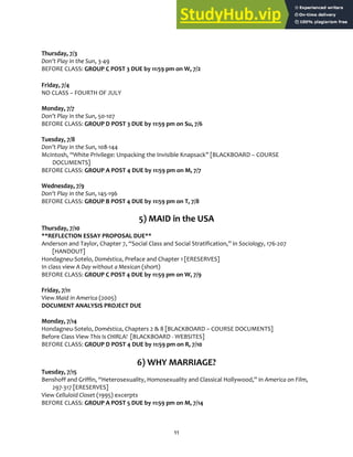 11
Thursday, 7/3
Don’t Play in the Sun, 3‐49
BEFORE CLASS: GROUP C POST 3 DUE by 11:59 pm on W, 7/2
Friday, 7/4
NO CLASS – FOURTH OF JULY
Monday, 7/7
Don’t Play in the Sun, 50‐107
BEFORE CLASS: GROUP D POST 3 DUE by 11:59 pm on Su, 7/6
Tuesday, 7/8
Don’t Play in the Sun, 108‐144
McIntosh, “White Privilege: Unpacking the Invisible Knapsack” [BLACKBOARD – COURSE
DOCUMENTS]
BEFORE CLASS: GROUP A POST 4 DUE by 11:59 pm on M, 7/7
Wednesday, 7/9
Don’t Play in the Sun, 145‐196
BEFORE CLASS: GROUP B POST 4 DUE by 11:59 pm on T, 7/8
5) MAID in the USA
Thursday, 7/10
**REFLECTION ESSAY PROPOSAL DUE**
Anderson and Taylor, Chapter 7, “Social Class and Social Stratification,” in Sociology, 176‐207
[HANDOUT]
Hondagneu‐Sotelo, Doméstica, Preface and Chapter 1 [ERESERVES]
In class view A Day without a Mexican (short)
BEFORE CLASS: GROUP C POST 4 DUE by 11:59 pm on W, 7/9
Friday, 7/11
View Maid in America (2005)
DOCUMENT ANALYSIS PROJECT DUE
Monday, 7/14
Hondagneu‐Sotelo, Doméstica, Chapters 2 & 8 [BLACKBOARD – COURSE DOCUMENTS]
Before Class View This Is CHIRLA! [BLACKBOARD ‐ WEBSITES]
BEFORE CLASS: GROUP D POST 4 DUE by 11:59 pm on R, 7/10
6) WHY MARRIAGE?
Tuesday, 7/15
Benshoff and Griffin, “Heterosexuality, Homosexuality and Classical Hollywood,” in America on Film,
297‐317 [ERESERVES]
View Celluloid Closet (1995) excerpts
BEFORE CLASS: GROUP A POST 5 DUE by 11:59 pm on M, 7/14
 