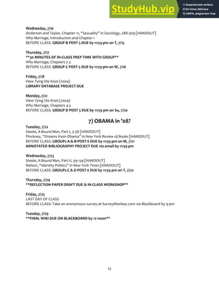 12
Wednesday, 7/16
Anderson and Taylor, Chapter 11, “Sexuality” in Sociology, 288‐309 [HANDOUT]
Why Marriage, Introduction and Chapter 1
BEFORE CLASS: GROUP B POST 5 DUE by 11:59 pm on T, 7/15
Thursday, 7/17
**30 MINUTES OF IN‐CLASS PREP TIME WITH GROUP**
Why Marriage, Chapters 2‐3
BEFORE CLASS: GROUP C POST 5 DUE by 11:59 pm on W, 7/16
Friday, 7/18
View Tying the Knot (2004)
LIBRARY DATABASE PROJECT DUE
Monday, 7/21
View Tying the Knot (2004)
Why Marriage, Chapters 4‐5
BEFORE CLASS: GROUP D POST 5 DUE by 11:59 pm on Su, 7/20
7) OBAMA in ’08?
Tuesday, 7/22
Steele, A Bound Man, Part I, 3‐58 [HANDOUT]
Pinckney, “Dreams from Obama” in New York Review of Books [HANDOUT]
BEFORE CLASS: GROUPs A & B POST 6 DUE by 11:59 pm on M, 7/21
ANNOTATED BIBLIOGRAPHY PROJECT DUE via email by 11:59 pm
Wednesday, 7/23
Steele, A Bound Man, Part II, 59‐134 [HANDOUT]
Nelson, “Identity Politics” in New York Times [HANDOUT]
BEFORE CLASS: GROUPs C & D POST 6 DUE by 11:59 pm on T, 7/22
Thursday, 7/24
**REFLECTION PAPER DRAFT DUE & IN‐CLASS WORKSHOP**
Friday, 7/25
LAST DAY OF CLASS
BEFORE CLASS: Take an anonymous survey at SurveyMonkey.com via Blackboard by 9 pm
Tuesday, 7/29
**FINAL WIKI DUE ON BLACKBOARD by 12 noon**
 