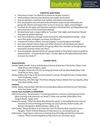 2
ESSENTIAL QUESTIONS
 What does it mean “to think like an American Studies scholar”?
 What evidence indicates that identities are socially constructed?
 How do identities constitute lived realities and shared communities?
 How do prejudice and institutional discrimination shape certain individuals and
groups life chances and impact their access to resources, rights, and privileges?
 To whom do the rights and freedoms outlined in the Declaration of Independence and
the Constitution of the United States belong?
 Do Americans have a responsibility to “exercise” their rights and freedoms? Should
they push for greater liberties?
 How have Americans, through social movements, affected political change – what
were their goals, strategies, successes, and failures?
 Is American history a history of social progress? Is social progress inevitable?
 How does popular culture shape and reflect American cultural ideals and values?
 How do popular representations of a group affect how members of that group see
themselves and how others see them?
 How are popular representations of a group related to the group’s access to political
representation – to quote Richard Dyer, “to their right to the rights [America] claims
to ensure its citizens”?
COURSE TEXTS
Required Books
Ronald Takaki, Double Victory: A Multicultural History of America in World War II (New York:
Little, Brown and Company, 2000)
Susan J. Douglas, Where the Girls Are: Growing Up Female with the Mass Media (New York:
Three Rivers Press, 1995)
Marita Golden, Don’t Play in the Sun: One Woman’s Journey Through the Color Complex (New
York: Doubleday, 2004)
George Chauncey, Why Marriage? The History Shaping Today's Debate Over Gay Equality, (New
York: Basic Books, 2004)
Handout
Shelby Steele, A Bound Man: Why We Are Excited About Obama and Why He Can’t Win (New
York: Free Press, 2008)
Course Texts Available on ERESERVES
Kathryn Nocerino, “Americanism,” in Growing Up Ethnic in America: Contemporary Fiction
about Learning to Be American, ed. Maria G. Gillian and Jennifer Gillian (New York:
Penguin Books, 1999), 79‐82.
Stephanie Coontz, “What We Really Miss About the 1950s,” in Rereading America: Cultural
Contexts for Critical Thinking and Writing, ed. Gary Colombo, Robert Cullen, and
Bonnie Lisle (Boston: Bedford Books, 1998), 55‐70.
Andi Zeisler, “Breed All About It: An Interview with The Mommy Myth Coauthor Susan J.
Douglas,” Bitch: Feminist Response to Pop Culture, no. 24 (2004): 64‐68, 94.
Andi Zeisler, “Hog Heaven: Ariel Levy on Female Chauvinist Pigs and the Rise of Raunch
Culture,” Bitch: Feminist Response to Pop Culture, no. 30 (2005): 54‐59
 