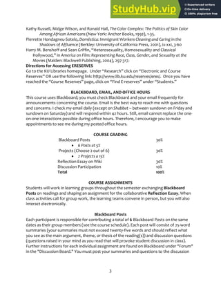 3
Kathy Russell, Midge Wilson, and Ronald Hall, The Color Complex: The Politics of Skin Color
Among African Americans (New York: Anchor Books, 1992), 1‐35.
Pierrette Hondagneu‐Sotelo, Doméstica: Immigrant Workers Cleaning and Caring in the
Shadows of Affluence (Berkley: University of California Press, 2001), ix‐xxi, 3‐60
Harry M. Benshoff and Sean Griffin, “Heterosexuality, Homosexuality and Classical
Hollywood,” in America on Film: Representing Race, Class, Gender, and Sexuality at the
Movies (Malden: Blackwell Publishing, 2004), 297‐317.
Directions for Accessing ERESERVES
Go to the KU Libraries homepage. Under “Research” click on “Electronic and Course
Reserves” OR use the following link: http://www.lib.ku.edu/reserves/eres/. Once you have
reached the “Course Reserves” page, click on “Find E‐reserves” under “Students.”
BLACKBOARD, EMAIL, AND OFFICE HOURS
This course uses Blackboard; you must check Blackboard and your email frequently for
announcements concerning the course. Email is the best way to reach me with questions
and concerns. I check my email daily (except on Shabbat – between sundown on Friday and
sundown on Saturday) and will respond within 42 hours. Still, email cannot replace the one‐
on‐one interactions possible during office hours. Therefore, I encourage you to make
appointments to see me during my posted office hours.
COURSE GRADING
Blackboard Posts 30%
 6 Posts at 5%
Projects (Choose 2 out of 6) 30%
 2 Projects a 15%
Reflection Essay on Wiki 30%
Discussion Participation 10%
Total 100%
COURSE ASSIGNMENTS
Students will work in learning groups throughout the semester exchanging Blackboard
Posts on readings and shaping an assignment for the collaborative Reflection Essay. When
class activities call for group work, the learning teams convene in person, but you will also
interact electronically.
Blackboard Posts
Each participant is responsible for contributing a total of 6 Blackboard Posts on the same
dates as their group members (see the course schedule). Each post will consist of 25‐word
summaries (your summaries must not exceed twenty‐five words and should reflect what
you see as the main argument, theme, or thesis of the reading(s)) and discussion questions
(questions raised in your mind as you read that will provoke student discussion in class).
Further instructions for each individual assignment are found on Blackboard under "Forum"
in the "Discussion Board." You must post your summaries and questions to the discussion
 