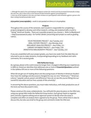 5
1. Although the need to hire and employee immigrant workers for menial work has increased dramatically to keep
job costs low, why is there still so much hatred and discrimination against Latinos/Hispanics?
2. Have any of the students in the class ever been witness to or participated in discrimination against a person who
does is doing menial/manual labor work?
0/50 points (unacceptable) = work is not posted on time or is incomplete
Projects
Throughout the course of the semester, each student is responsible for completing 2
projects designed to develop and refine research, writing, and analytical skills crucial to
“doing” American Studies. There are 5 possible projects; you choose 2. Refer to Blackboard
– http://courseware.ku.edu/– for further details concerning each project as well as grading
rubrics.
FOUR FREEDOMS PROJECT ‐ due Tuesday, 6/17
ORAL HISTORY PROJECT – due Monday, 6/30
DOCUMENT ANALYSIS PROJECT – due Friday, 7/11
LIBRARY DATABASE PROJECT – due Friday, 7/18
ANNOTATED BIBLIOGRAPHY PROJECT – due Tuesday, 7/22
If you are unsatisfied with your project grades, you have one week from the date they are
returned to you to make revisions, incorporating/responding to my feedback and rubric
comments, for a second grade.
Wiki Reflection Essay
As a group, please write a joint essay (no longer than 7‐8 pages) reflecting your experiences
in AMS110: American Identities that addresses one or more of Essential Questions outlined
in the syllabus OR one or more of the following questions:
What did we get out of reading about and discussing issues of identity in American Studies?
How have the readings and discussions changed the way we view “Americans,” “American
culture,” popular culture, power and difference? How do we see this course fitting into our
overall KU education and our lives outside of the university?
In answering the above questions, you must make meticulous, well‐cited, productive use of
the texts we have discussed in class.
Please construct this essay collaboratively. You will build this piece by piece on the Wiki tool,
using your group Wiki inside the Reflection Essay button. Each group needs to organize
parts and also organize editing and an approval system to decide when the essay is
complete and offers an analysis that is agreed to by the group. There will be time in class to
discuss this, but also use email to the group and comments inside the Wiki tool.
 