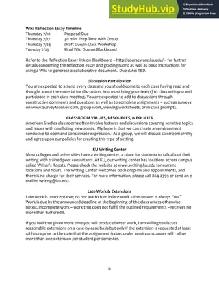 6
Wiki Reflection Essay Timeline
Thursday 7/10 Proposal Due
Thursday 7/17 30 min. Prep Time with Group
Thursday 7/24 Draft Due/In‐Class Workshop
Tuesday 7/29 Final Wiki Due on Blackboard
Refer to the Reflection Essay link on Blackboard – http://courseware.ku.edu/ – for further
details concerning the reflection essay and grading rubric as well as basic instructions for
using a Wiki to generate a collaborative document. Due date: TBD.
Discussion Participation
You are expected to attend every class and you should come to each class having read and
thought about the material for discussion. You must bring your text(s) to class with you and
participate in each class meeting. You are expected to add to discussions through
constructive comments and questions as well as to complete assignments – such as surveys
on www.SurveyMonkey.com, group work, viewing worksheets, or in‐class prompts.
CLASSROOM VALUES, RESOURCES, & POLICIES
American Studies classrooms often involve lectures and discussions covering sensitive topics
and issues with conflicting viewpoints. My hope is that we can create an environment
conducive to open and considerate expression. As a group, we will discuss classroom civility
and agree upon our policies for creating this type of setting.
KU Writing Center
Most colleges and universities have a writing center, a place for students to talk about their
writing with trained peer consultants. At KU, our writing center has locations across campus
called Writer's Roosts. Please check the website at www.writing.ku.edu for current
locations and hours. The Writing Center welcomes both drop‐ins and appointments, and
there is no charge for their services. For more information, please call 864‐2399 or send an e‐
mail to writing@ku.edu.
Late Work & Extensions
Late work is unacceptable; do not ask to turn in late work – the answer is always “no.”
Work is due by the announced deadline at the beginning of the class unless otherwise
noted. Incomplete work – work that does not fulfill the outlined requirements – receives no
more than half credit.
If you feel that given more time you will produce better work, I am willing to discuss
reasonable extensions on a case‐by‐case basis but only if the extension is requested at least
48 hours prior to the date that the assignment is due; under no circumstances will I allow
more than one extension per student per semester.
 