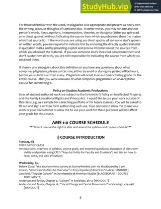 8
For those unfamiliar with the word, to plagiarize is to appropriate and present as one's own
the writing, ideas, or thoughts of someone else. In other words, you may not use another
person's words, ideas, opinions, interpretations, theories, or thoughts (either paraphrased
or in direct quotes) without indicating the source from which you obtained them (no matter
what that source is). If the words you are using are direct quotes of someone else's spoken
or written words, you are required to indicate this by enclosing the directly quoted material
in quotation marks and by providing explicit and precise information on the sources from
which you obtained the material. If you use someone else's ideas but paraphrase them and
don't quote them directly, you are still responsible for indicating the source from which you
obtained them.
If there is any ambiguity about this definition or you have any questions about what
comprises plagiarism, please contact me, either by email or during my posted office hours,
before you submit a written essay. Plagiarism will result in an automatic failing grade for the
entire course. That you were unaware of what comprises plagiarism is an unacceptable
excuse for committing it.
Policy on Student Academic Productions
Uses of student‐authored work are subject to the University’s Policy on Intellectual Property
and the Family Educational Rights and Privacy Act. I would like to use your work outside of
this class (e.g. as a sample for a teaching portfolio or for future classes). You will be asked to
fill out and sign a written form authorizing such use. Your decision to allow me to use your
work or your decision not to allow me to use your work for these purposes will not affect
your grade for this course.
AMS 110 COURSE SCHEDULE
***Note: I reserve the right to alter and amend the syllabus and course schedule***
1) COURSE INTRODUCTION
Tuesday, 6/3
FIRST DAY OF CLASS
Introductions; overview of syllabus, course goals, and essential questions; discussion of classroom
civility and policies using CTE’s “Keys to Civility for Faculty and Students”; and tips on how to
read, write, and view effectively
Wednesday, 6/4
Before Class: Take an anonymous survey at SurveyMonkey.com via Blackboard by 9 pm
Cowan, “American Studies: An Overview” in Encyclopedia of American Studies [HANDOUT]
Lansford, “Popular Culture” in Encyclopedia of American Studies [BLACKBOARD – COURSE
DOCUMENTS]
Anderson and Taylor, Chapter 2, “Culture” in Sociology, 46‐57 [HANDOUT]
Anderson and Taylor, Chapter 16, “Social Change and Social Movements” in Sociology, 424‐448
[HANDOUT]
 