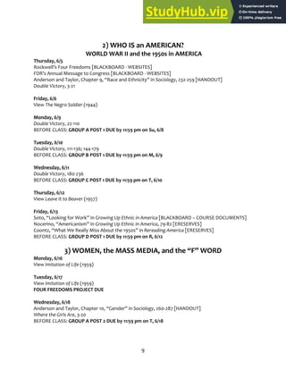 9
2) WHO IS an AMERICAN?
WORLD WAR II and the 1950s in AMERICA
Thursday, 6/5
Rockwell’s Four Freedoms [BLACKBOARD ‐ WEBSITES]
FDR’s Annual Message to Congress [BLACKBOARD ‐ WEBSITES]
Anderson and Taylor, Chapter 9, “Race and Ethnicity” in Sociology, 232‐259 [HANDOUT]
Double Victory, 3‐21
Friday, 6/6
View The Negro Soldier (1944)
Monday, 6/9
Double Victory, 22‐110
BEFORE CLASS: GROUP A POST 1 DUE by 11:59 pm on Su, 6/8
Tuesday, 6/10
Double Victory, 111‐136; 144‐179
BEFORE CLASS: GROUP B POST 1 DUE by 11:59 pm on M, 6/9
Wednesday, 6/11
Double Victory, 180‐236
BEFORE CLASS: GROUP C POST 1 DUE by 11:59 pm on T, 6/10
Thursday, 6/12
View Leave It to Beaver (1957)
Friday, 6/13
Soto, “Looking for Work” in Growing Up Ethnic in America [BLACKBOARD – COURSE DOCUMENTS]
Nocerino, “Americanism” in Growing Up Ethnic in America, 79‐82 [ERESERVES]
Coontz, “What We Really Miss About the 1950s” in Rereading America [ERESERVES]
BEFORE CLASS: GROUP D POST 1 DUE by 11:59 pm on R, 6/12
3) WOMEN, the MASS MEDIA, and the “F” WORD
Monday, 6/16
View Imitation of Life (1959)
Tuesday, 6/17
View Imitation of Life (1959)
FOUR FREEDOMS PROJECT DUE
Wednesday, 6/18
Anderson and Taylor, Chapter 10, “Gender” in Sociology, 260‐287 [HANDOUT]
Where the Girls Are, 3‐20
BEFORE CLASS: GROUP A POST 2 DUE by 11:59 pm on T, 6/18
 