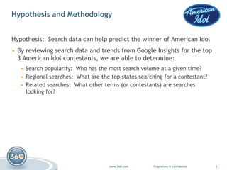Insert Logo Here

Hypothesis and Methodology                                                         (Place logo in slide
                                                                                         master)




Hypothesis: Search data can help predict the winner of American Idol
• By reviewing search data and trends from Google Insights for the top
  3 American Idol contestants, we are able to determine:
   • Search popularity: Who has the most search volume at a given time?
   • Regional searches: What are the top states searching for a contestant?
   • Related searches: What other terms (or contestants) are searches
     looking for?




                                     www.360i.com     Proprietary & Confidential                          2
 