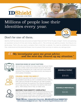 – IDShield member – L.N. in Sioux City, NE
MONITOR MORE OF WHAT MATTERS
We monitor your identity from every angle, not just your Social
Security number, credit cards and bank accounts. We ensure
everything connected to you is safe, even your social media
accounts. If any change in your status occurs, you receive an
email update immediately.
COUNSEL WHEN YOU NEED IT
Our identity specialists are focused on protecting you. They
are available to provide you with a complete picture of identity
theft, walk you through all the steps you can take to protect
yourself and answer any questions. Plus, they are available 24
hours a day, every day, in the event of an identity theft emer-
gency. We’re always here to help, no matter what.
RESTORE YOUR IDENTITY COMPLETELY
IDShield is the only company with an exclusive partnership with
Kroll, the worldwide leader in theft investigative services. If a
compromise occurs, contact your Licensed Private Investigator
who will immediately begin restoring your identity to exactly
the way it was.
(for you)
IDSHIELD INDIVIDUAL
(for you, your spouse/domes-
tic partner and up to 8 minors)
IDSHIELD FAMILY
Millions of people lose their
identities every year.
Don’t be one of them.
Identity theft has been the top consumer complaint filed with the FTC for 15 years straight. Victims are spending
an exorbitant amount of time and money dealing with it. The criminals are getting smarter. And they’re not
going away. That’s why you need a company that’s more than a website. You need an established institution
that understands all the potential threats, how to prevent them and how to restore any damage done.
My investigator gave me great advice
and the next day cleared up my situation.”
								 – IDShield member – L.N. in Sioux City, NE
$
5MILLIONSERVICE GUARANTEE
Obger Mercier, Independent Associate, 404-424-4579 And 5406857521
mercierassociate@gmail.com, http://omercier.legalshieldassociate.com
$19.95
$9.95
 