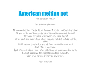 American melting pot
                           You, Whoever You Are

                         You, whoever you are!...

All you continentals of Asia, Africa, Europe, Australia, indifferent of place!
     All you on the numberless islands of the archipelagoes of the sea!
              All you of centuries hence when you listen to me!
  All you each and everywhere whom I specify not, but include just the
                                    same!
       Health to you! good will to you all, from me and America sent!
                           Each of us is inevitable,
 Each of us is limitless—each of us with his or her right upon the earth,
            Each of us allow'd the eternal purports of the earth,
                  Each of us here as divinely as any is here.

                               Walt Whitman
 