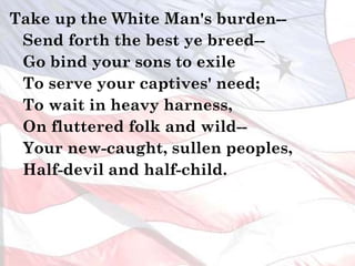Take up the White Man's burden--
Send forth the best ye breed--
Go bind your sons to exile
To serve your captives' need;
To wait in heavy harness,
On fluttered folk and wild--
Your new-caught, sullen peoples,
Half-devil and half-child.
 