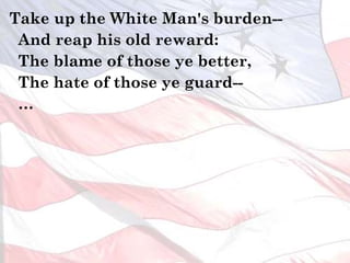 Take up the White Man's burden--
And reap his old reward:
The blame of those ye better,
The hate of those ye guard--
…
 