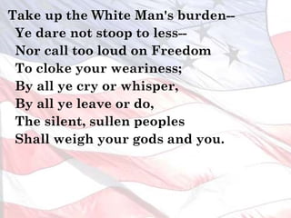 Take up the White Man's burden--
Ye dare not stoop to less--
Nor call too loud on Freedom
To cloke your weariness;
By all ye cry or whisper,
By all ye leave or do,
The silent, sullen peoples
Shall weigh your gods and you.
 