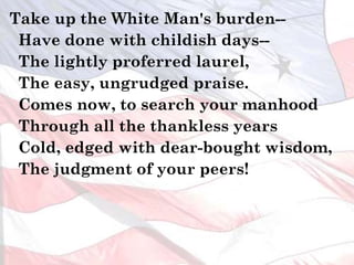 Take up the White Man's burden--
Have done with childish days--
The lightly proferred laurel,
The easy, ungrudged praise.
Comes now, to search your manhood
Through all the thankless years
Cold, edged with dear-bought wisdom,
The judgment of your peers!
 