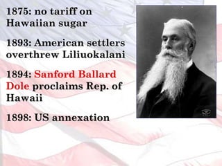 1875: no tariff on
Hawaiian sugar
1893: American settlers
overthrew Liliuokalani
1894: Sanford Ballard
Dole proclaims Rep. of
Hawaii
1898: US annexation
 