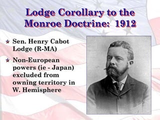 Lodge Corollary to the
Monroe Doctrine: 1912
Sen. Henry Cabot
Lodge (R-MA)
Non-European
powers (ie - Japan)
excluded from
owning territory in
W. Hemisphere
 