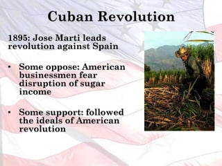 Cuban Revolution
1895: Jose Marti leads
revolution against Spain
• Some oppose: American
businessmen fear
disruption of sugar
income
• Some support: followed
the ideals of American
revolution
 