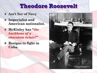 Theodore Roosevelt
Ass’t Sec of Navy
Imperialist and
American nationalist.
McKinley has “the
backbone of a
chocolate éclair!”
Resigns to fight in
Cuba.
 